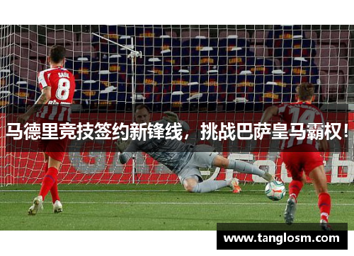 马德里竞技签约新锋线，挑战巴萨皇马霸权！