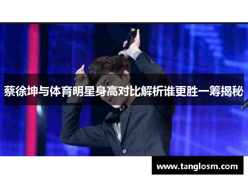 蔡徐坤与体育明星身高对比解析谁更胜一筹揭秘